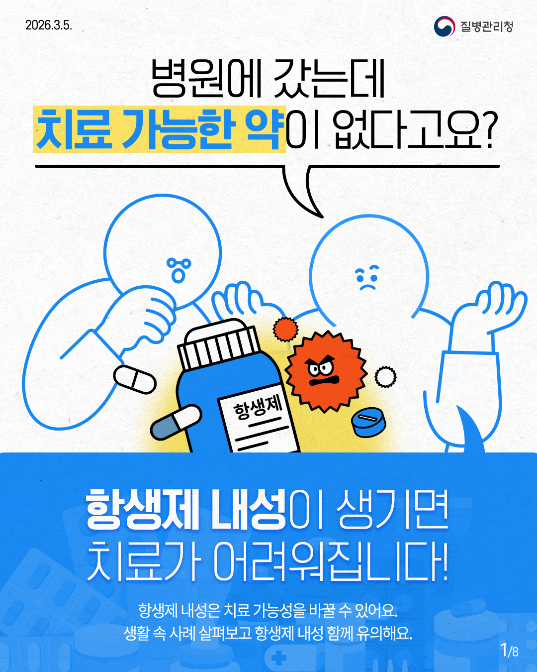 2026.3.5. 질병관리청 병원에 갔는데 치료 가능한 약이 없다고요? 항생제 항생제 내성이 생기면 치료가 어려워집니다! 항생제 내성은 치료 가능성을 바꿀 수 있어요. 생활속 사례 살펴보고 항생제 내성 함께 유의해요. 1/8